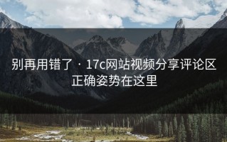 别再用错了 · 17c网站视频分享评论区正确姿势在这里