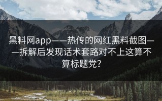 黑料网app——热传的网红黑料截图——拆解后发现话术套路对不上这算不算标题党？