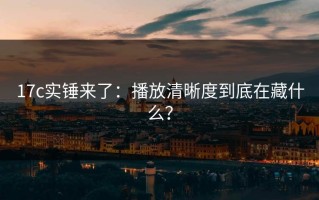 17c实锤来了：播放清晰度到底在藏什么？