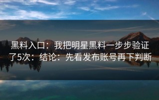 黑料入口：我把明星黑料一步步验证了5次：结论：先看发布账号再下判断
