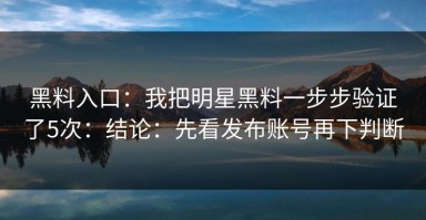 黑料入口：我把明星黑料一步步验证了5次：结论：先看发布账号再下判断