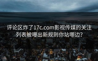 评论区炸了17c.com影视传媒的关注列表被曝出新规则你站哪边？