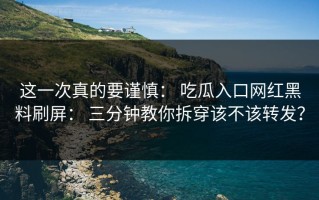 这一次真的要谨慎： 吃瓜入口网红黑料刷屏： 三分钟教你拆穿该不该转发？
