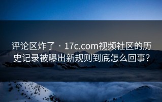 评论区炸了 · 17c.com视频社区的历史记录被曝出新规则到底怎么回事？