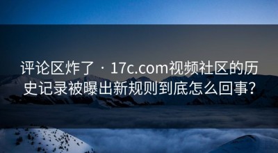 评论区炸了 · 17c.com视频社区的历史记录被曝出新规则到底怎么回事？
