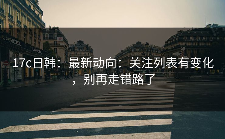 17c日韩：最新动向：关注列表有变化，别再走错路了-第1张图片-17c.com - 免费高清视频社区