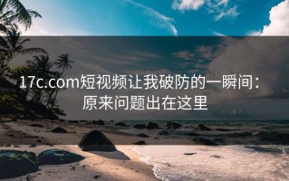 17c.com短视频让我破防的一瞬间： 原来问题出在这里