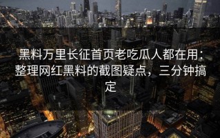 黑料万里长征首页老吃瓜人都在用：整理网红黑料的截图疑点，三分钟搞定