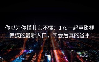 你以为你懂其实不懂：17c一起草影视传媒的最新入口，学会后真的省事