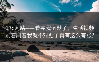 17c网站——看完我沉默了，生活视频刷着刷着我就不对劲了真有这么夸张？