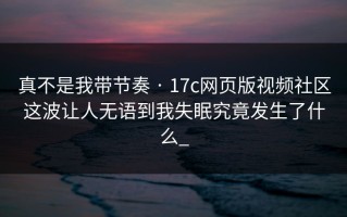 真不是我带节奏 · 17c网页版视频社区这波让人无语到我失眠究竟发生了什么_