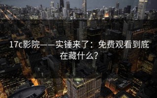 17c影院——实锤来了：免费观看到底在藏什么？