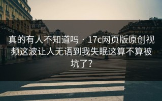 真的有人不知道吗 · 17c网页版原创视频这波让人无语到我失眠这算不算被坑了？
