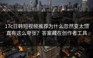 17c日韩短视频推荐为什么忽然变太顶真有这么夸张？答案藏在创作者工具