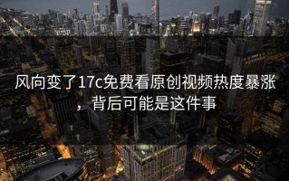 风向变了17c免费看原创视频热度暴涨，背后可能是这件事