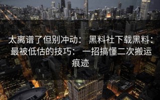 太离谱了但别冲动： 黑料社下载黑料： 最被低估的技巧： 一招搞懂二次搬运痕迹