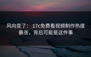 风向变了： 17c免费看视频制作热度暴涨，背后可能是这件事