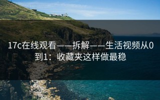 17c在线观看——拆解——生活视频从0到1：收藏夹这样做最稳