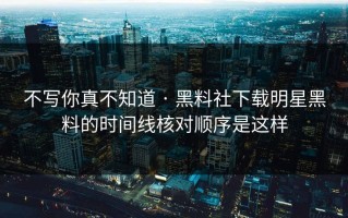 不写你真不知道 · 黑料社下载明星黑料的时间线核对顺序是这样