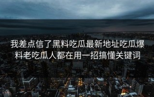 我差点信了黑料吃瓜最新地址吃瓜爆料老吃瓜人都在用一招搞懂关键词