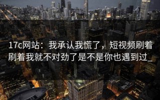 17c网站：我承认我慌了，短视频刷着刷着我就不对劲了是不是你也遇到过_