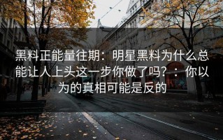 黑料正能量往期：明星黑料为什么总能让人上头这一步你做了吗？：你以为的真相可能是反的