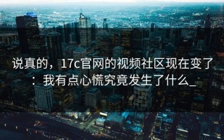 说真的，17c官网的视频社区现在变了：我有点心慌究竟发生了什么_