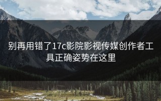 别再用错了17c影院影视传媒创作者工具正确姿势在这里