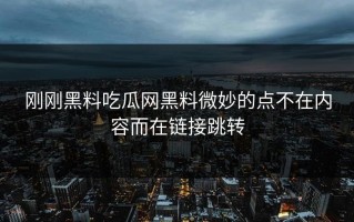 刚刚黑料吃瓜网黑料微妙的点不在内容而在链接跳转