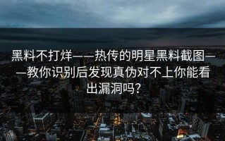 黑料不打烊——热传的明星黑料截图——教你识别后发现真伪对不上你能看出漏洞吗？