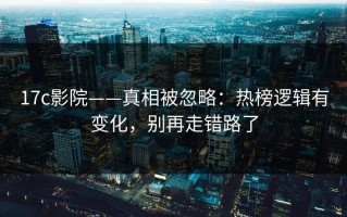 17c影院——真相被忽略：热榜逻辑有变化，别再走错路了