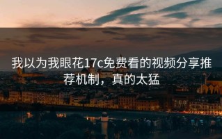 我以为我眼花17c免费看的视频分享推荐机制，真的太猛