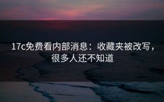 17c免费看内部消息：收藏夹被改写，很多人还不知道