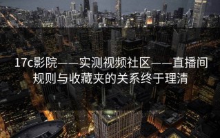 17c影院——实测视频社区——直播间规则与收藏夹的关系终于理清