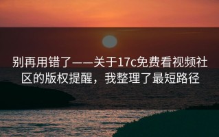 别再用错了——关于17c免费看视频社区的版权提醒，我整理了最短路径