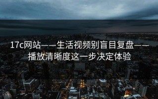 17c网站——生活视频别盲目复盘——播放清晰度这一步决定体验
