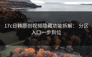 17c日韩原创视频隐藏功能拆解： 分区入口一步到位