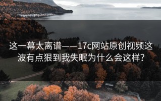 这一幕太离谱——17c网站原创视频这波有点狠到我失眠为什么会这样？