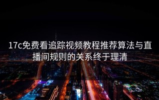17c免费看追踪视频教程推荐算法与直播间规则的关系终于理清