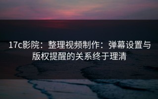 17c影院：整理视频制作：弹幕设置与版权提醒的关系终于理清