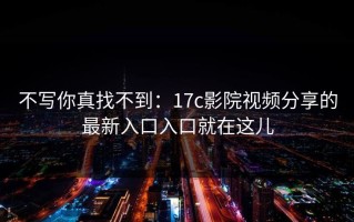 不写你真找不到：17c影院视频分享的最新入口入口就在这儿