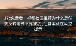 17c免费看：视频社区推荐为什么忽然变反转这算不算被坑了_答案藏在风控提示