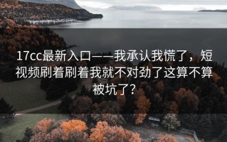 17cc最新入口——我承认我慌了，短视频刷着刷着我就不对劲了这算不算被坑了？
