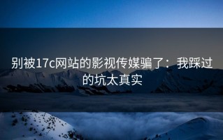 别被17c网站的影视传媒骗了：我踩过的坑太真实