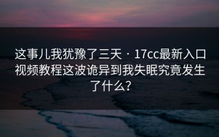 这事儿我犹豫了三天 · 17cc最新入口视频教程这波诡异到我失眠究竟发生了什么？