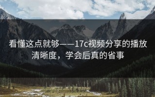 看懂这点就够——17c视频分享的播放清晰度，学会后真的省事