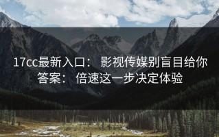 17cc最新入口： 影视传媒别盲目给你答案： 倍速这一步决定体验