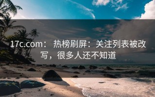 17c.com： 热榜刷屏：关注列表被改写，很多人还不知道