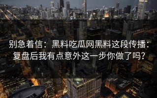 别急着信：黑料吃瓜网黑料这段传播：复盘后我有点意外这一步你做了吗？