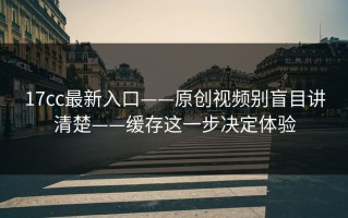 17cc最新入口——原创视频别盲目讲清楚——缓存这一步决定体验